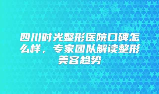 四川时光整形医院口碑怎么样，专家团队解读整形美容趋势