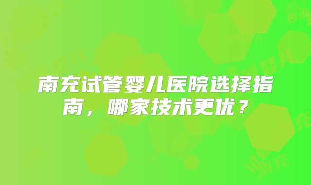 南充试管婴儿医院选择指南，哪家技术更优？