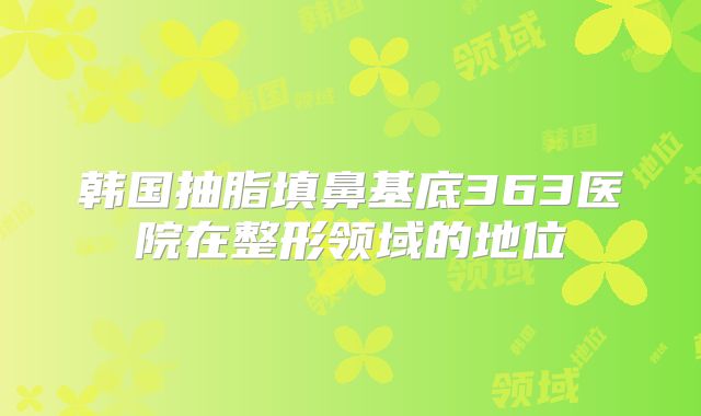 韩国抽脂填鼻基底363医院在整形领域的地位