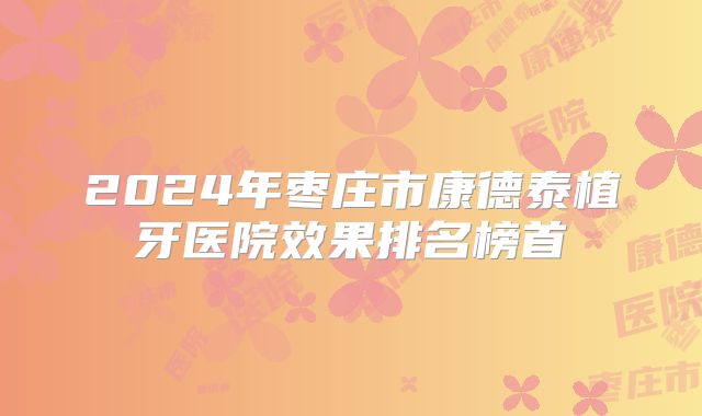 2024年枣庄市康德泰植牙医院效果排名榜首