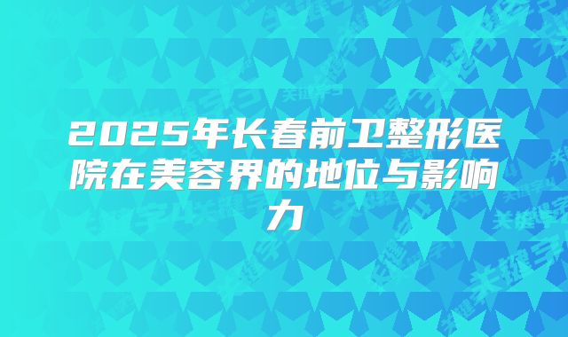 2025年长春前卫整形医院在美容界的地位与影响力