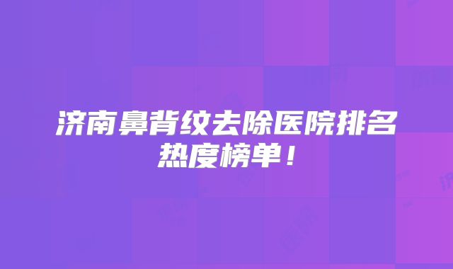 济南鼻背纹去除医院排名热度榜单！