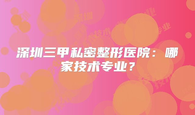 深圳三甲私密整形医院：哪家技术专业？