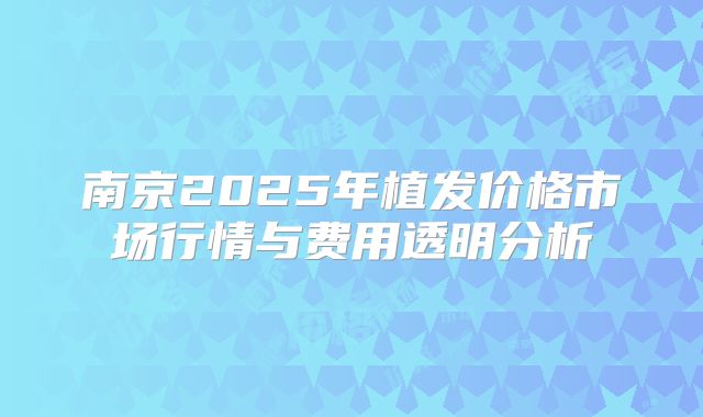 南京2025年植发价格市场行情与费用透明分析