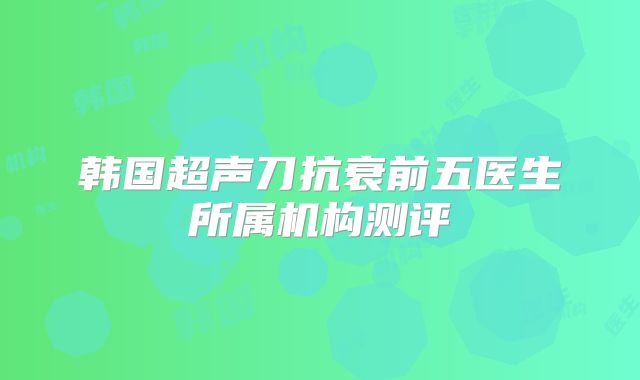 韩国超声刀抗衰前五医生所属机构测评