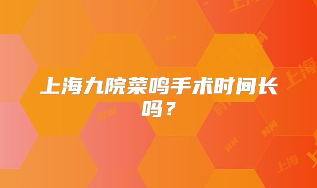上海九院菜鸣手术时间长吗？