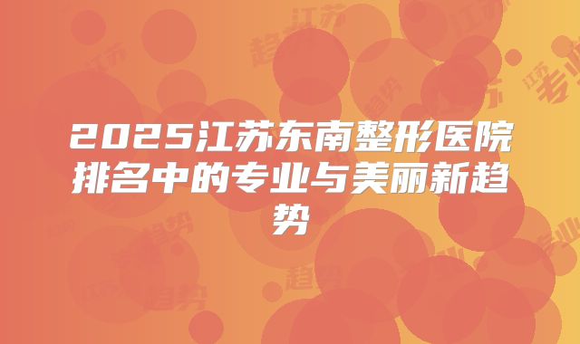 2025江苏东南整形医院排名中的专业与美丽新趋势