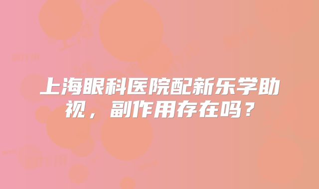 上海眼科医院配新乐学助视，副作用存在吗？