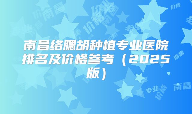 南昌络腮胡种植专业医院排名及价格参考（2025版）