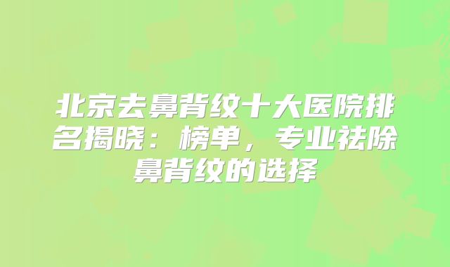 北京去鼻背纹十大医院排名揭晓：榜单，专业祛除鼻背纹的选择