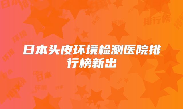 日本头皮环境检测医院排行榜新出