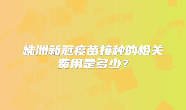 株洲新冠疫苗接种的相关费用是多少？