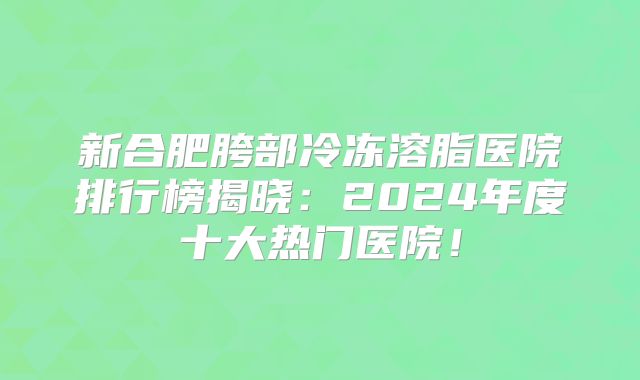 新合肥胯部冷冻溶脂医院排行榜揭晓：2024年度十大热门医院！