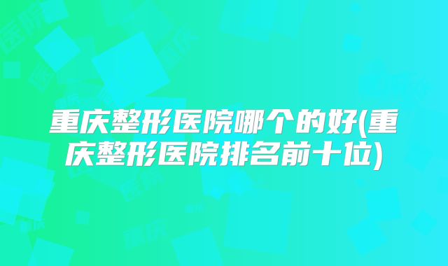 重庆整形医院哪个的好(重庆整形医院排名前十位)