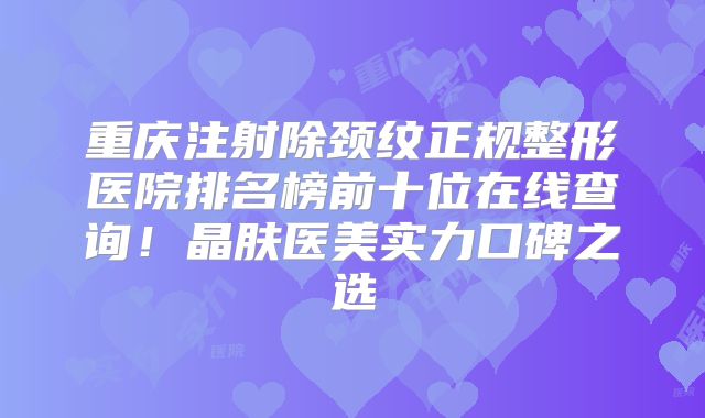 重庆注射除颈纹正规整形医院排名榜前十位在线查询！晶肤医美实力口碑之选