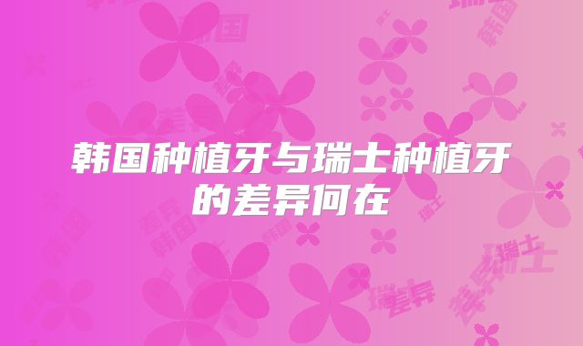 韩国种植牙与瑞士种植牙的差异何在