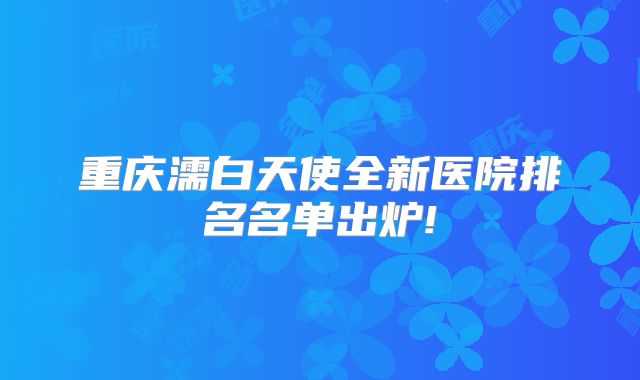 重庆濡白天使全新医院排名名单出炉!