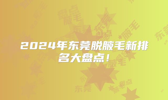 2024年东莞脱腋毛新排名大盘点！