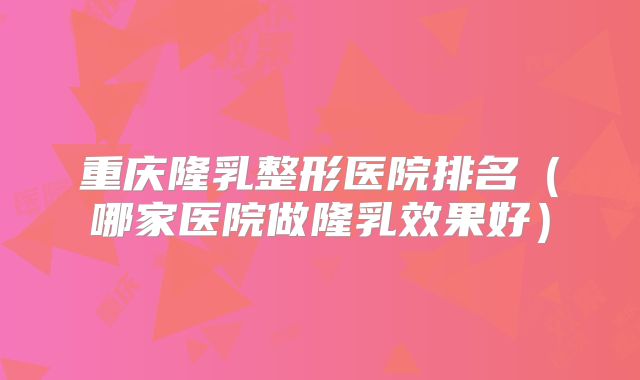 重庆隆乳整形医院排名（哪家医院做隆乳效果好）