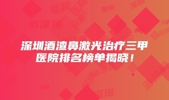 深圳酒渣鼻激光治疗三甲医院排名榜单揭晓！
