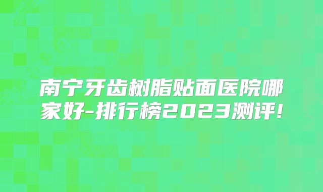 南宁牙齿树脂贴面医院哪家好-排行榜2023测评!