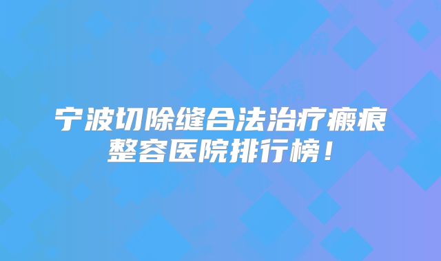 宁波切除缝合法治疗瘢痕整容医院排行榜！