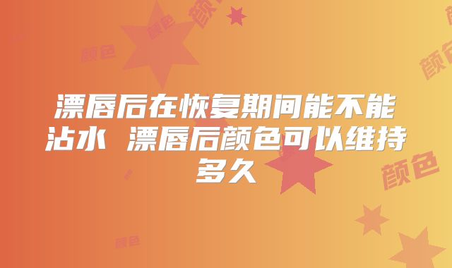 漂唇后在恢复期间能不能沾水 漂唇后颜色可以维持多久