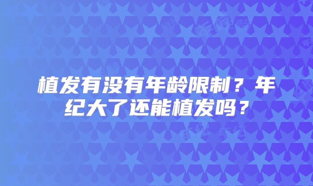 植发有没有年龄限制？年纪大了还能植发吗？
