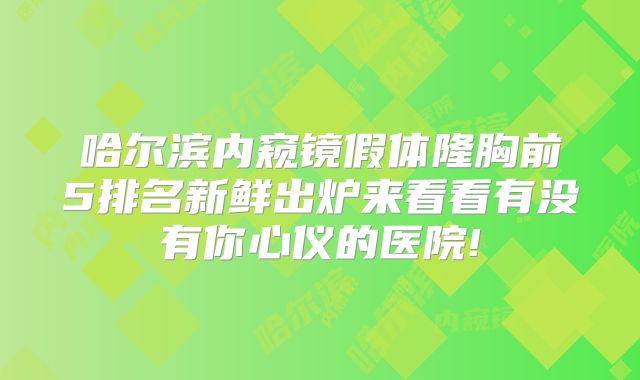 哈尔滨内窥镜假体隆胸前5排名新鲜出炉来看看有没有你心仪的医院!
