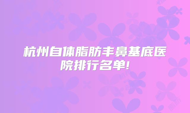 杭州自体脂肪丰鼻基底医院排行名单!