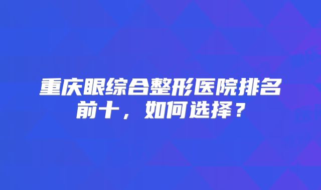 重庆眼综合整形医院排名前十，如何选择？