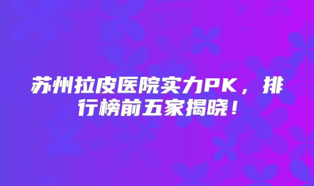 苏州拉皮医院实力PK，排行榜前五家揭晓！