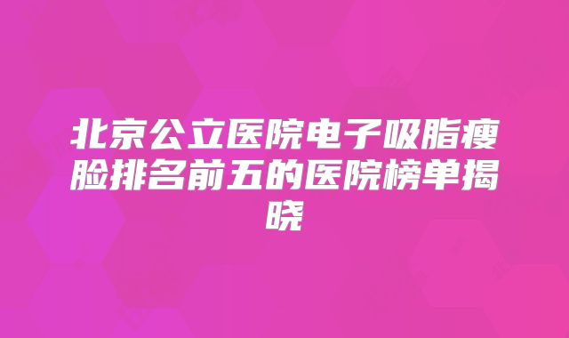 北京公立医院电子吸脂瘦脸排名前五的医院榜单揭晓