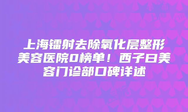 上海镭射去除氧化层整形美容医院0榜单！西子曰美容门诊部口碑详述