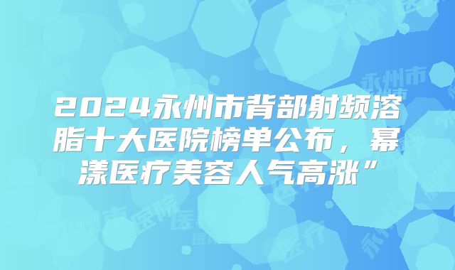 2024永州市背部射频溶脂十大医院榜单公布，幂漾医疗美容人气高涨”