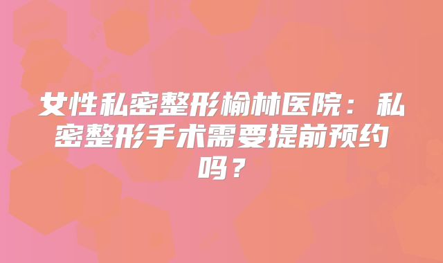 女性私密整形榆林医院：私密整形手术需要提前预约吗？