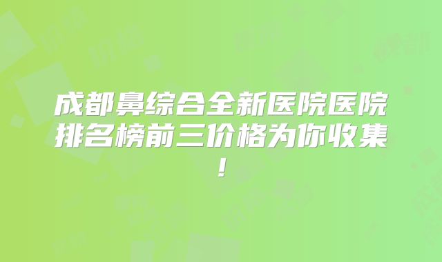 成都鼻综合全新医院医院排名榜前三价格为你收集!