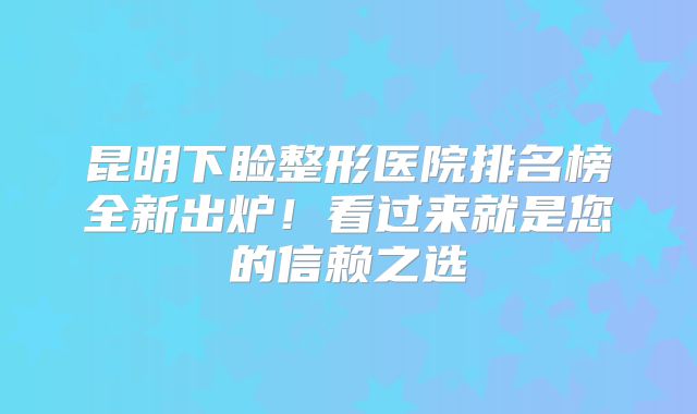 昆明下睑整形医院排名榜全新出炉！看过来就是您的信赖之选