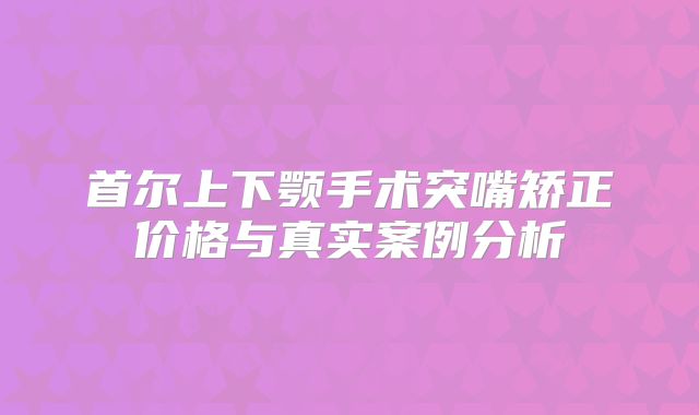 首尔上下颚手术突嘴矫正价格与真实案例分析