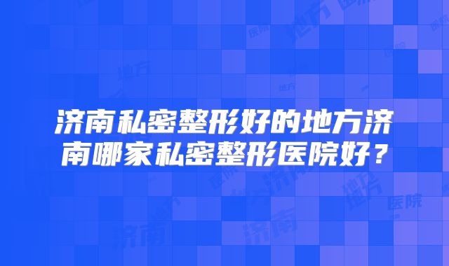 济南私密整形好的地方济南哪家私密整形医院好？