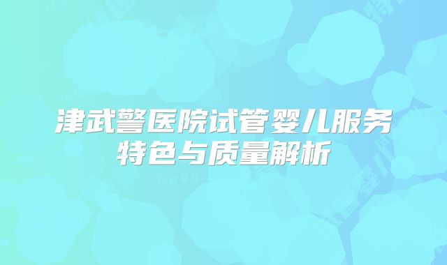 津武警医院试管婴儿服务特色与质量解析