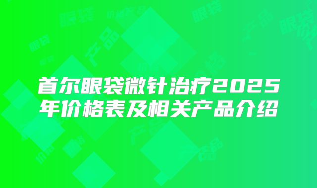 首尔眼袋微针治疗2025年价格表及相关产品介绍