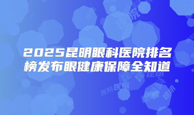 2025昆明眼科医院排名榜发布眼健康保障全知道