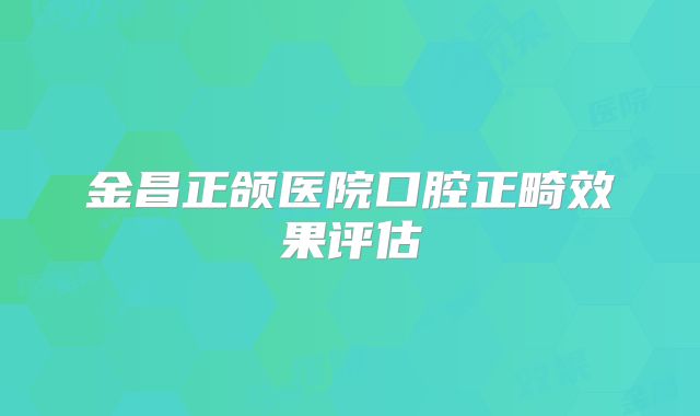 金昌正颌医院口腔正畸效果评估