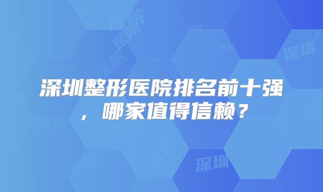 深圳整形医院排名前十强，哪家值得信赖？