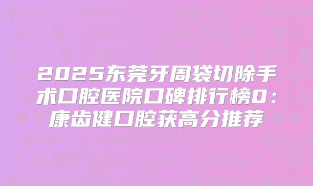 2025东莞牙周袋切除手术口腔医院口碑排行榜0：康齿健口腔获高分推荐