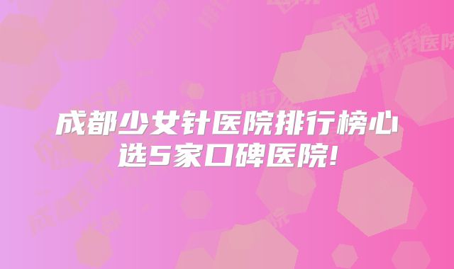 成都少女针医院排行榜心选5家口碑医院!