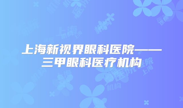 上海新视界眼科医院——三甲眼科医疗机构