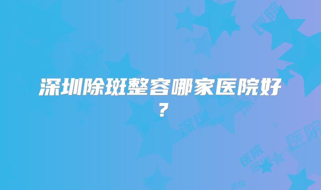 深圳除斑整容哪家医院好？