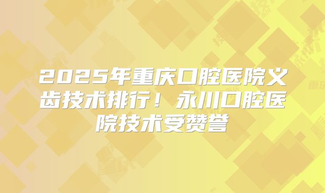 2025年重庆口腔医院义齿技术排行！永川口腔医院技术受赞誉